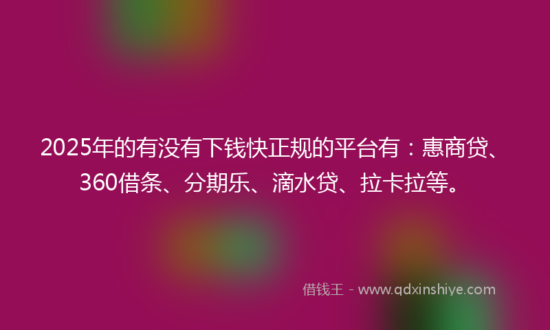 2025年的有没有下钱快正规的平台有：惠商贷、360借条、分期乐、滴水贷、拉卡拉等。