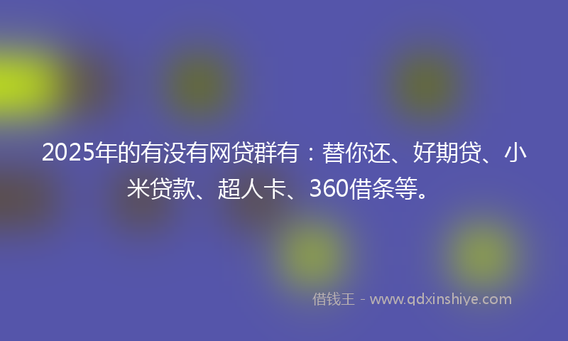 2025年的有没有网贷群有：替你还、好期贷、小米贷款、超人卡、360借条等。