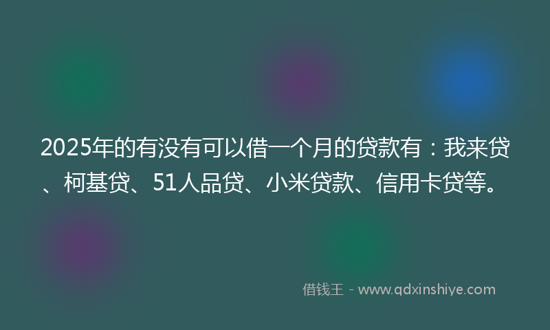 2025年的有没有可以借一个月的贷款有：我来贷、柯基贷、51人品贷、小米贷款、信用卡贷等。