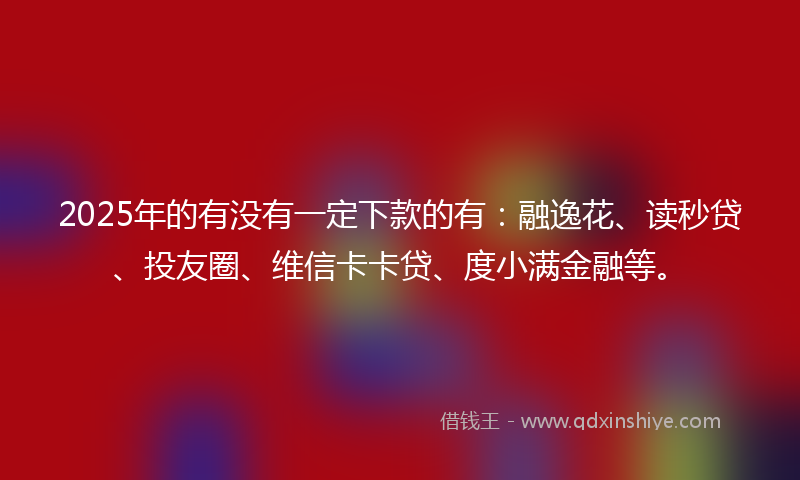 2025年的有没有一定下款的有：融逸花、读秒贷、投友圈、维信卡卡贷、度小满金融等。