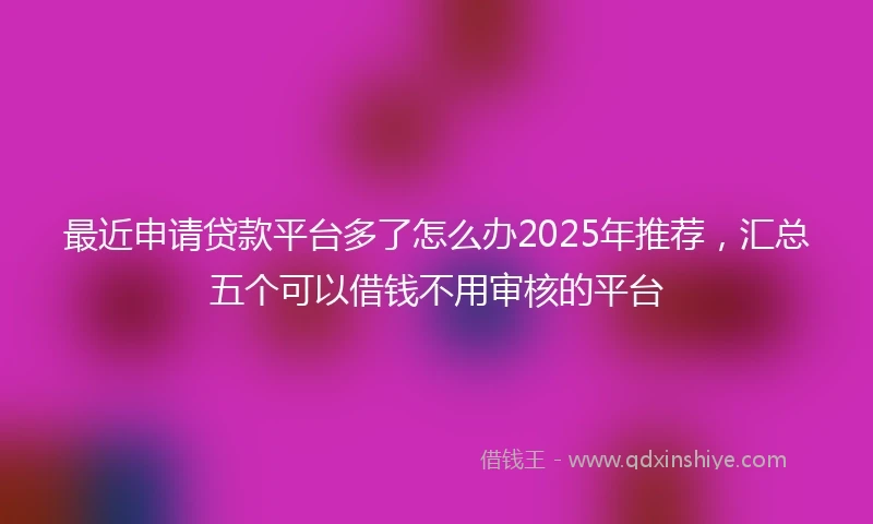 最近申请贷款平台多了怎么办2025年推荐,汇总五个可以借钱不用审核的平台