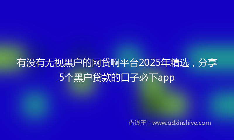 有没有无视黑户的网贷啊平台2025年精选，分享5个黑户贷款的口子必下app