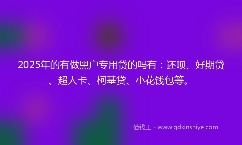 2025年的有做黑户专用贷的吗有：还呗、好期贷、超人卡、柯基贷、小花钱包等。