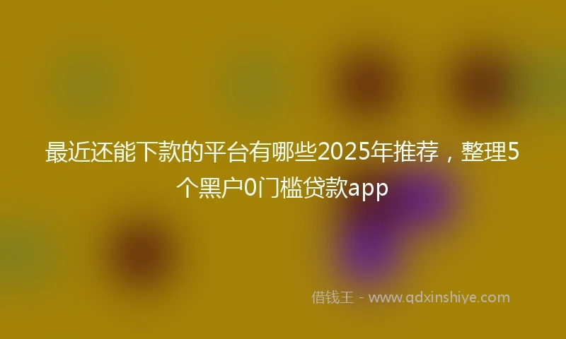 最近还能下款的平台有哪些2025年推荐，整理5个黑户0门槛贷款app