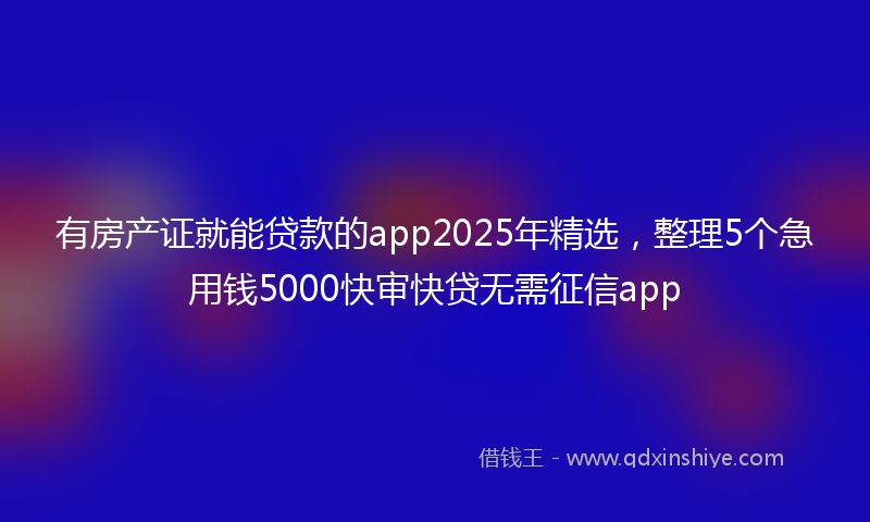 有房产证就能贷款的app2025年精选，整理5个急用钱5000快审快贷无需征信app