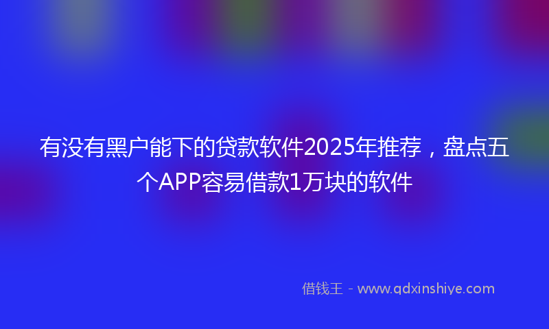 有没有黑户能下的贷款软件2025年推荐，盘点五个APP容易借款1万块的软件