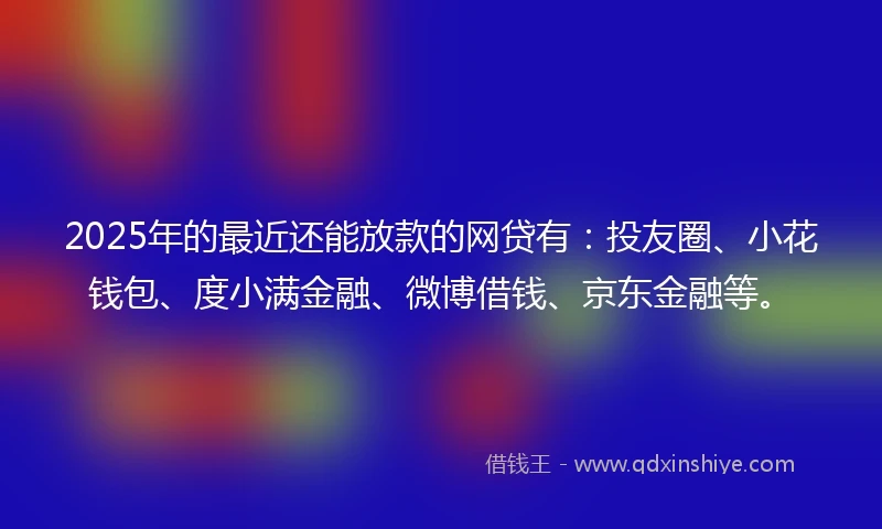 2025年的最近还能放款的网贷有：投友圈、小花钱包、度小满金融、微博借钱、京东金融等。