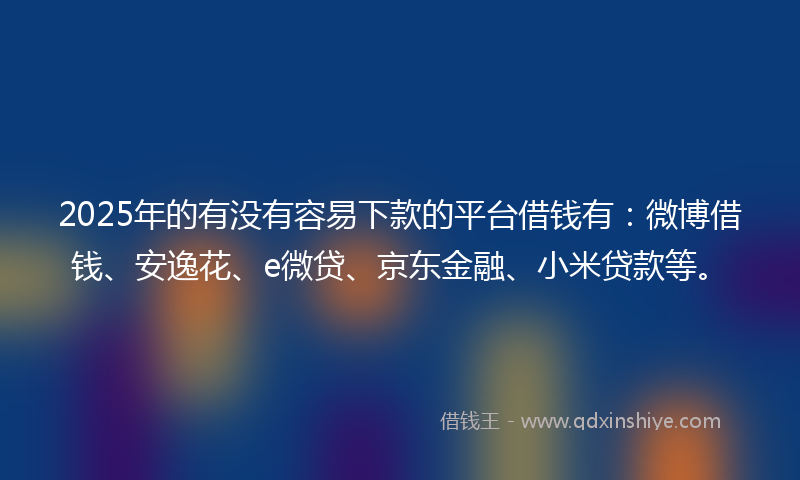 2025年的有没有容易下款的平台借钱有：微博借钱、安逸花、e微贷、京东金融、小米贷款等。
