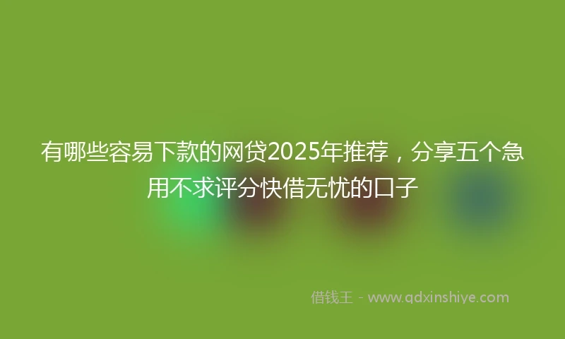 有哪些容易下款的网贷2025年推荐，分享五个急用不求评分快借无忧的口子