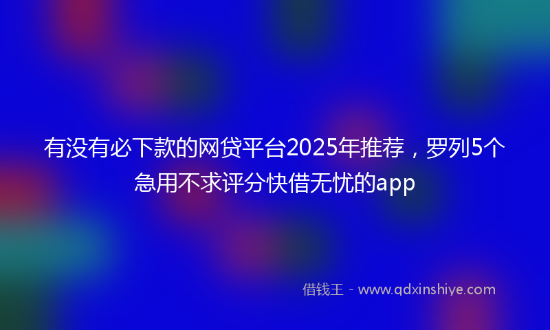 有没有必下款的网贷平台2025年推荐，罗列5个急用不求评分快借无忧的app