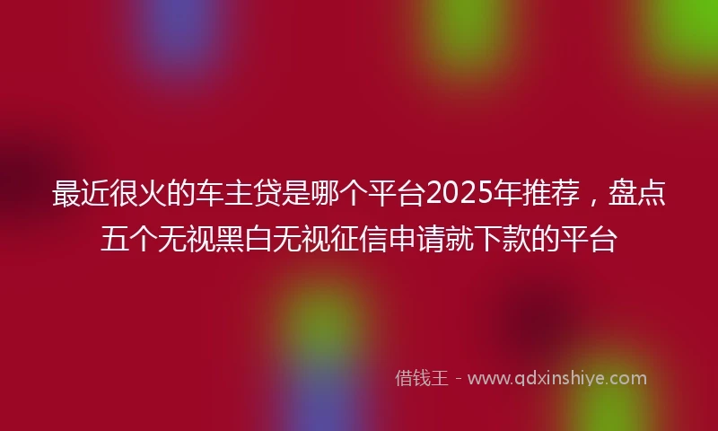 最近很火的车主贷是哪个平台2025年推荐，盘点五个无视黑白无视征信申请就下款的平台