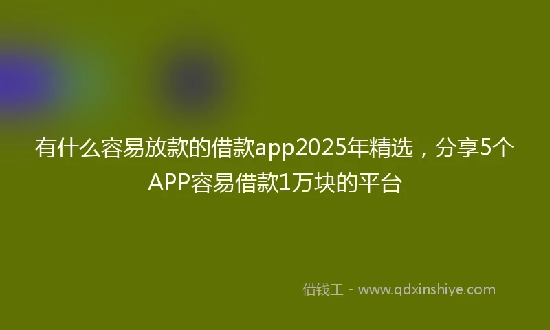 有什么容易放款的借款app2025年精选，分享5个APP容易借款1万块的平台