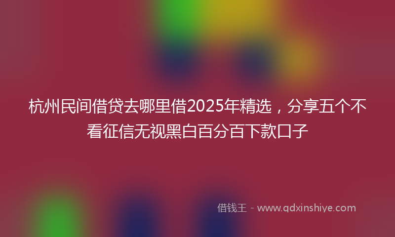 杭州民间借贷去哪里借2025年精选，分享五个不看征信无视黑白百分百下款口子
