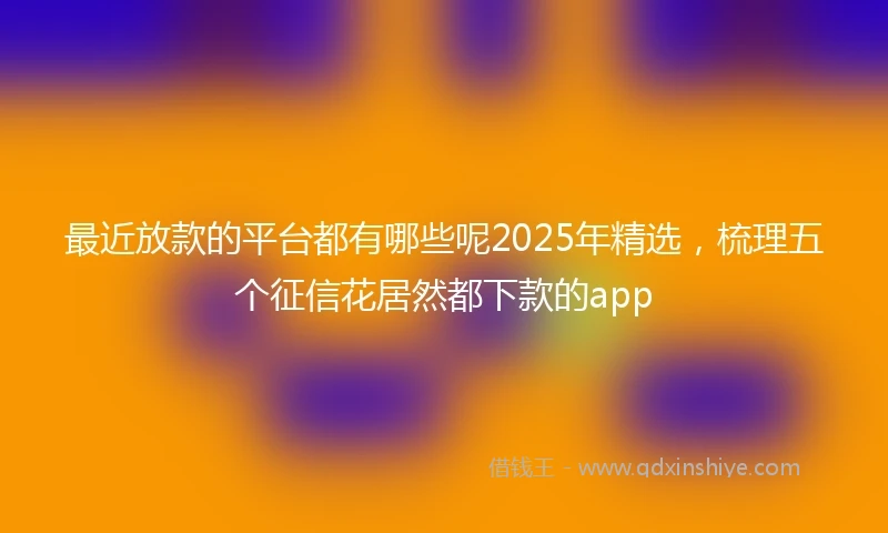 最近放款的平台都有哪些呢2025年精选，梳理五个征信花居然都下款的app
