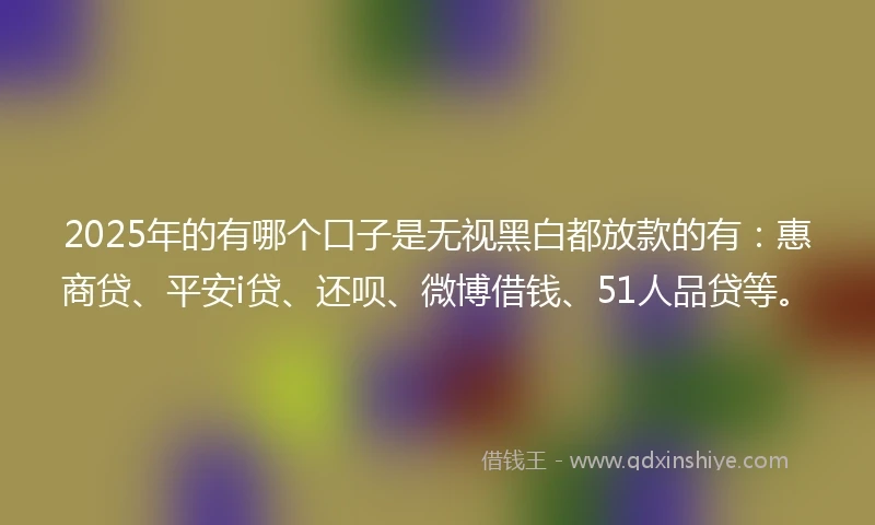 2025年的有哪个口子是无视黑白都放款的有：惠商贷、平安i贷、还呗、微博借钱、51人品贷等。