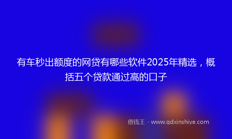 有车秒出额度的网贷有哪些软件2025年精选，概括五个贷款通过高的口子