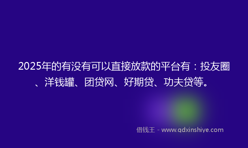2025年的有没有可以直接放款的平台有：投友圈、洋钱罐、团贷网、好期贷、功夫贷等。