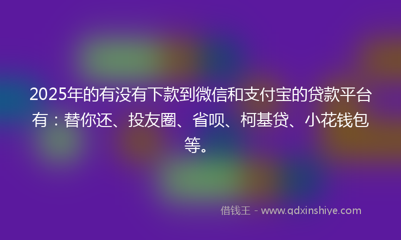 2025年的有没有下款到微信和支付宝的贷款平台有：替你还、投友圈、省呗、柯基贷、小花钱包等。