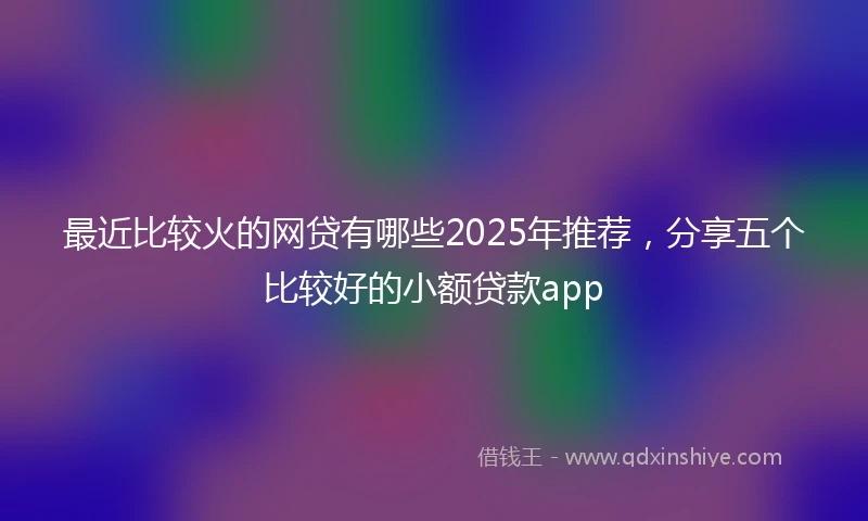 最近比较火的网贷有哪些2025年推荐，分享五个比较好的小额贷款app
