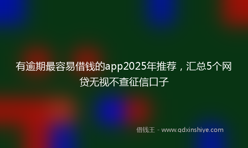 有逾期最容易借钱的app2025年推荐，汇总5个网贷无视不查征信口子