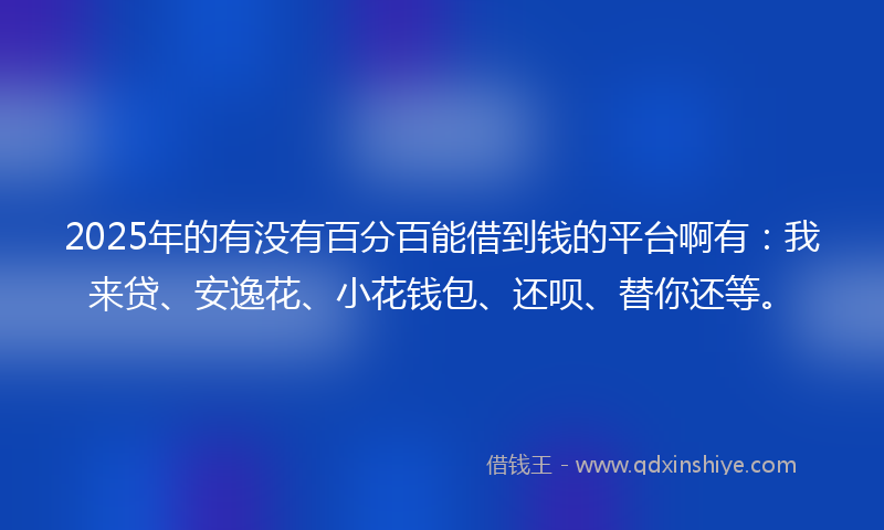 2025年的有没有百分百能借到钱的平台啊有：我来贷、安逸花、小花钱包、还呗、替你还等。
