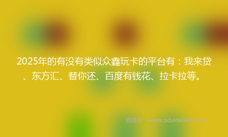 2025年的有没有类似众鑫玩卡的平台有：我来贷、东方汇、替你还、百度有钱花、拉卡拉等。
