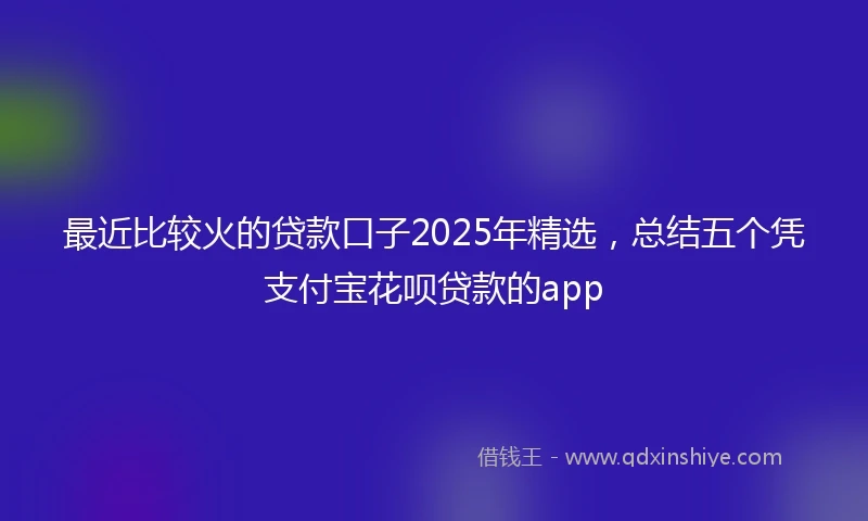 最近比较火的贷款口子2025年精选，总结五个凭支付宝花呗贷款的app