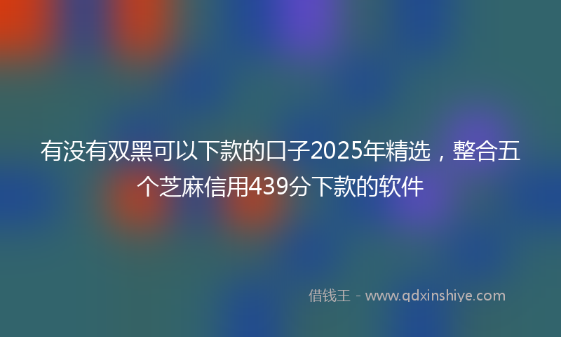 有没有双黑可以下款的口子2025年精选，整合五个芝麻信用439分下款的软件