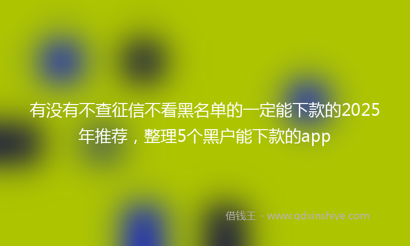 有没有不查征信不看黑名单的一定能下款的2025年推荐，整理5个黑户能下款的app