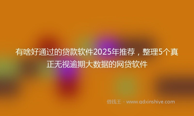 有啥好通过的贷款软件2025年推荐，整理5个真正无视逾期大数据的网贷软件