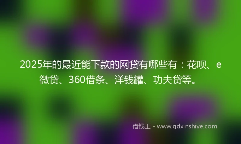 2025年的最近能下款的网贷有哪些有：花呗、e微贷、360借条、洋钱罐、功夫贷等。