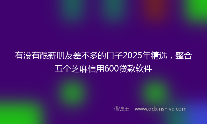 有没有跟薪朋友差不多的口子2025年精选，整合五个芝麻信用600贷款软件