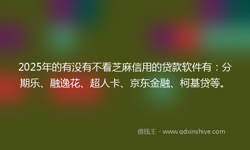 2025年的有没有不看芝麻信用的贷款软件有：分期乐、融逸花、超人卡、京东金融、柯基贷等。