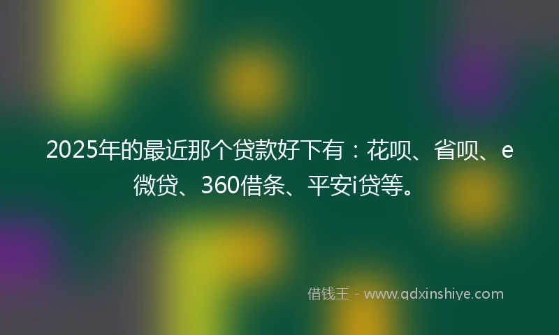 2025年的最近那个贷款好下有：花呗、省呗、e微贷、360借条、平安i贷等。