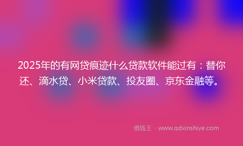 2025年的有网贷痕迹什么贷款软件能过有：替你还、滴水贷、小米贷款、投友圈、京东金融等。
