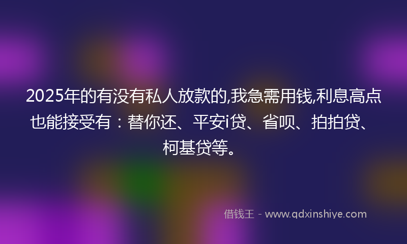2025年的有没有私人放款的,我急需用钱,利息高点也能接受有：替你还、平安i贷、省呗、拍拍贷、柯基贷等。