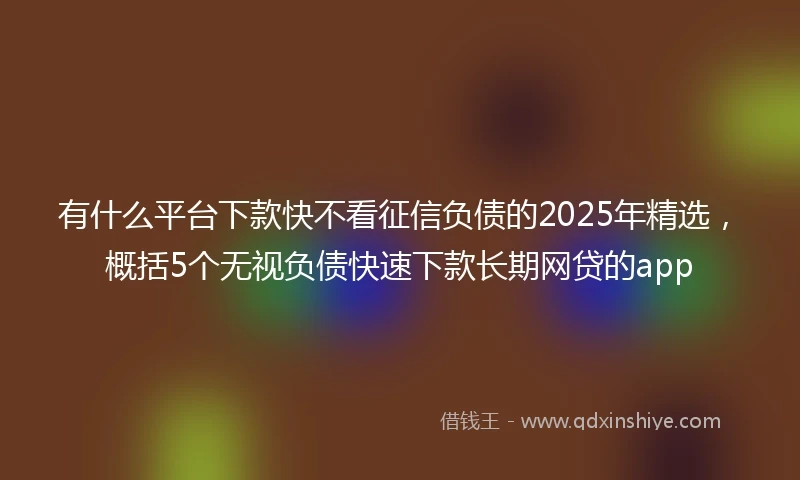 有什么平台下款快不看征信负债的2025年精选，概括5个无视负债快速下款长期网贷的app