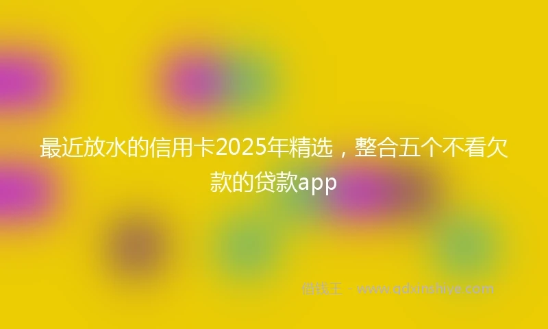 最近放水的信用卡2025年精选，整合五个不看欠款的贷款app