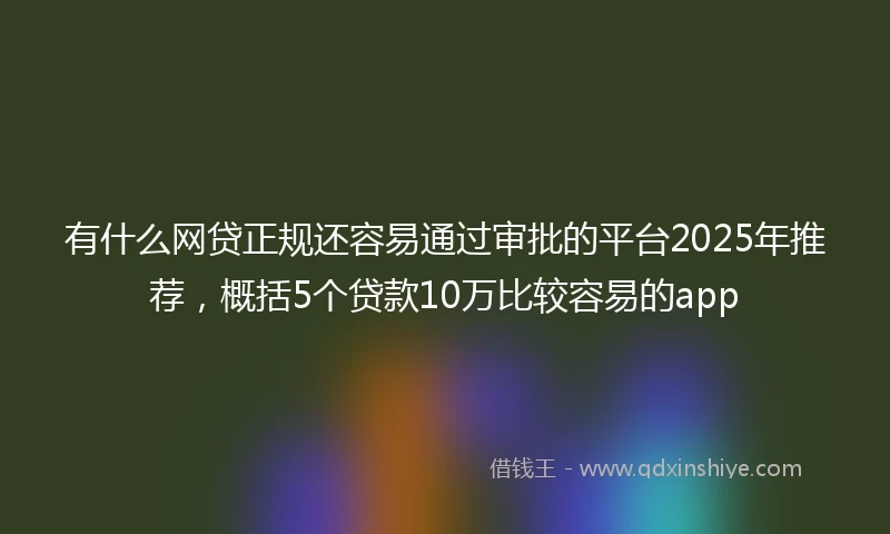 有什么网贷正规还容易通过审批的平台2025年推荐，概括5个贷款10万比较容易的app