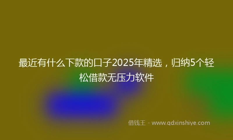 最近有什么下款的口子2025年精选，归纳5个轻松借款无压力软件