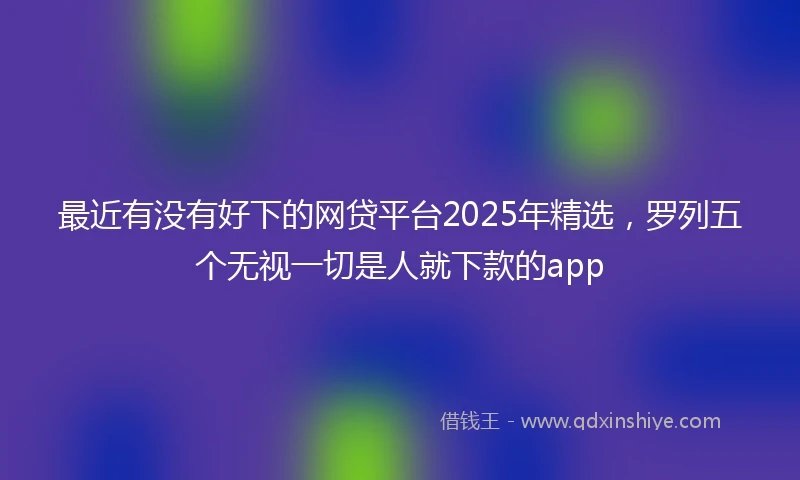 最近有没有好下的网贷平台2025年精选，罗列五个无视一切是人就下款的app