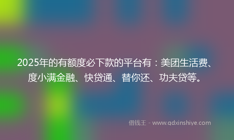 2025年的有额度必下款的平台有：美团生活费、度小满金融、快贷通、替你还、功夫贷等。