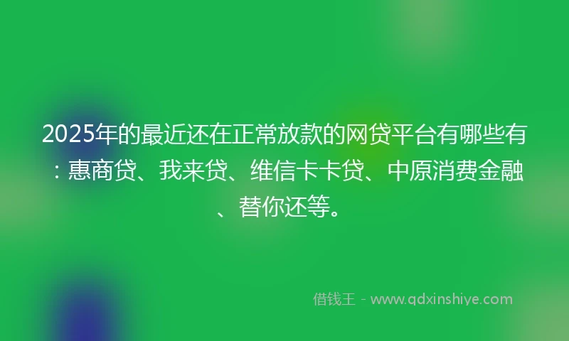 2025年的最近还在正常放款的网贷平台有哪些有：惠商贷、我来贷、维信卡卡贷、中原消费金融、替你还等。