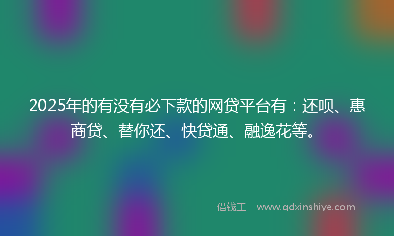 2025年的有没有必下款的网贷平台有：还呗、惠商贷、替你还、快贷通、融逸花等。