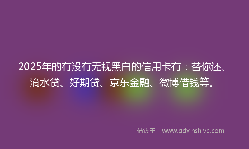 2025年的有没有无视黑白的信用卡有：替你还、滴水贷、好期贷、京东金融、微博借钱等。