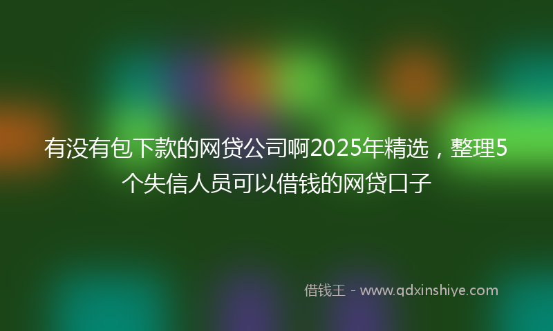 有没有包下款的网贷公司啊2025年精选，整理5个失信人员可以借钱的网贷口子