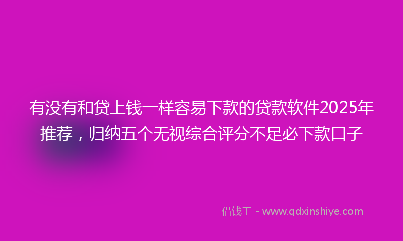 有没有和贷上钱一样容易下款的贷款软件2025年推荐，归纳五个无视综合评分不足必下款口子