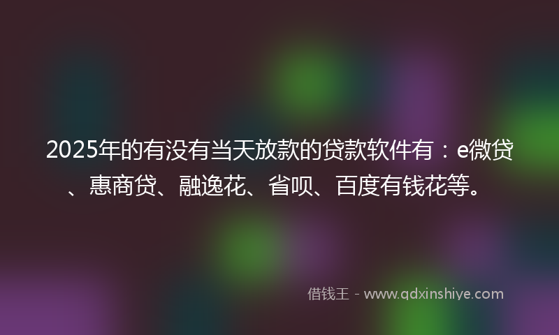 2025年的有没有当天放款的贷款软件有：e微贷、惠商贷、融逸花、省呗、百度有钱花等。