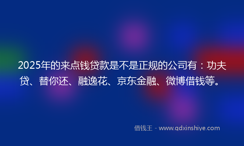 2025年的来点钱贷款是不是正规的公司有：功夫贷、替你还、融逸花、京东金融、微博借钱等。