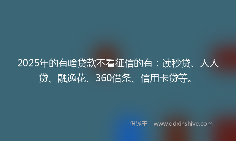 2025年的有啥贷款不看征信的有：读秒贷、人人贷、融逸花、360借条、信用卡贷等。